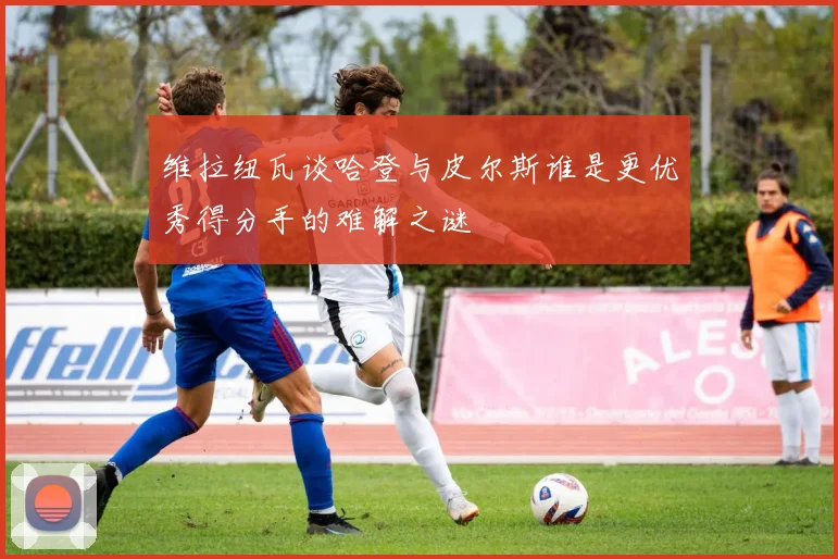 维拉纽瓦谈哈登与皮尔斯谁是更优秀得分手的难解之谜