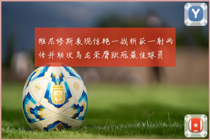 维尼修斯表现惊艳一战斩获一射两传并助攻乌龙荣膺欧冠最佳球员
