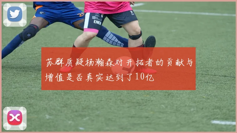 苏群质疑杨瀚森对开拓者的贡献与增值是否真实达到了10亿