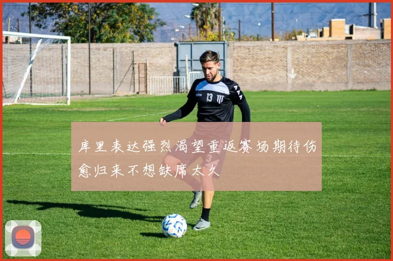 库里表达强烈渴望重返赛场期待伤愈归来不想缺席太久
