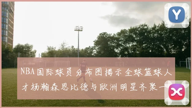 NBA国际球员分布图揭示全球篮球人才杨瀚森恩比德与欧洲明星齐聚一堂