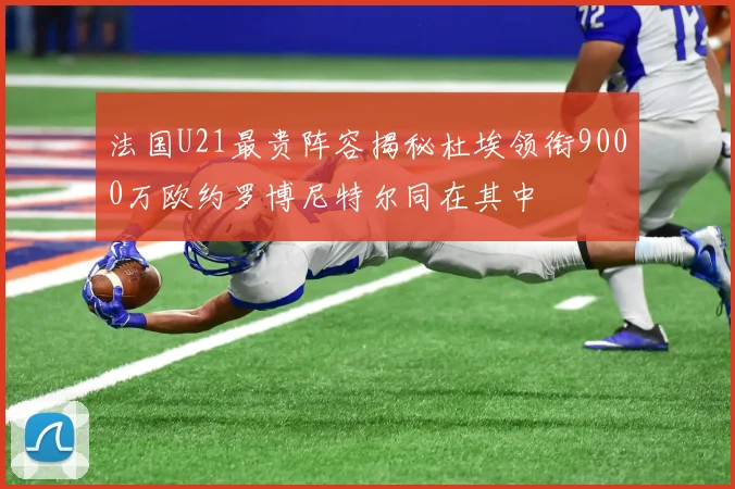 法国U21最贵阵容揭秘杜埃领衔9000万欧约罗博尼特尔同在其中