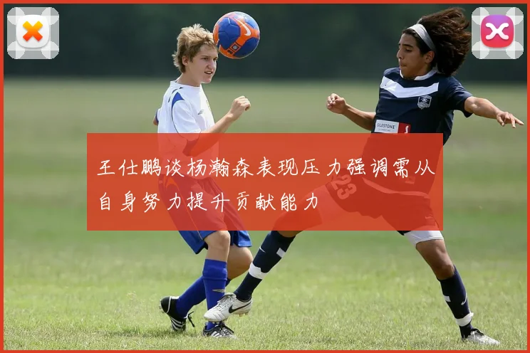 王仕鹏谈杨瀚森表现压力强调需从自身努力提升贡献能力