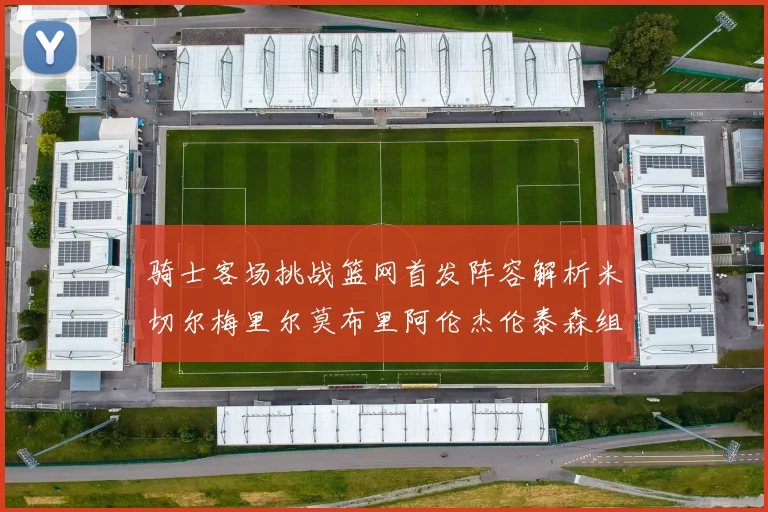 骑士客场挑战篮网首发阵容解析米切尔梅里尔莫布里阿伦杰伦泰森组合亮点