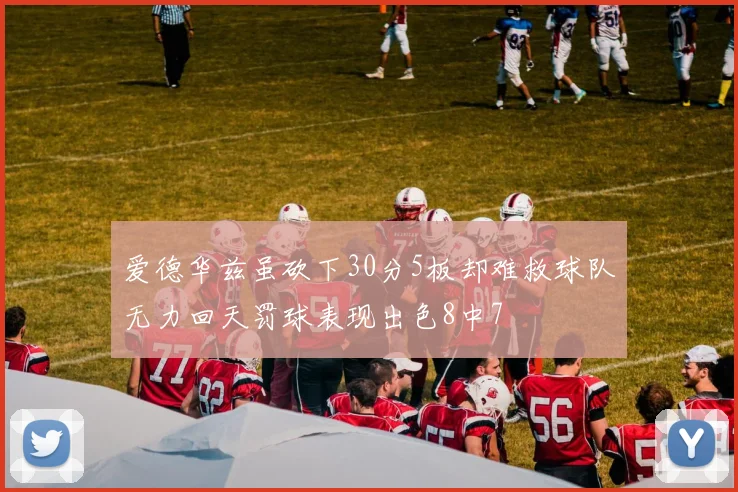 爱德华兹虽砍下30分5板却难救球队无力回天罚球表现出色8中7