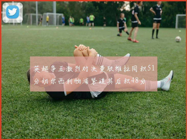 英超争五激烈对决曼联维拉同积51分切尔西利物浦紧追其后积48分
