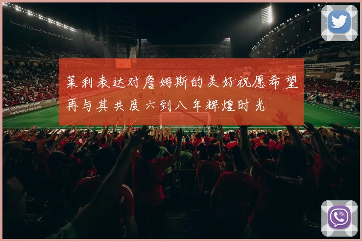 莱利表达对詹姆斯的美好祝愿希望再与其共度六到八年辉煌时光