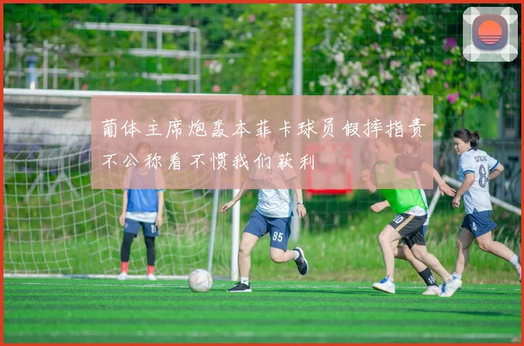 葡体主席炮轰本菲卡球员假摔指责不公称看不惯我们获利