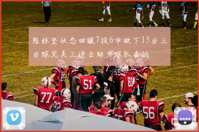 陈林坚状态回暖7投6中砍下15分三分球完美三连击助力球队奋战