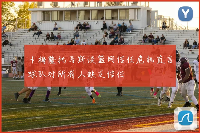 卡梅隆托马斯谈篮网信任危机直言球队对所有人缺乏信任