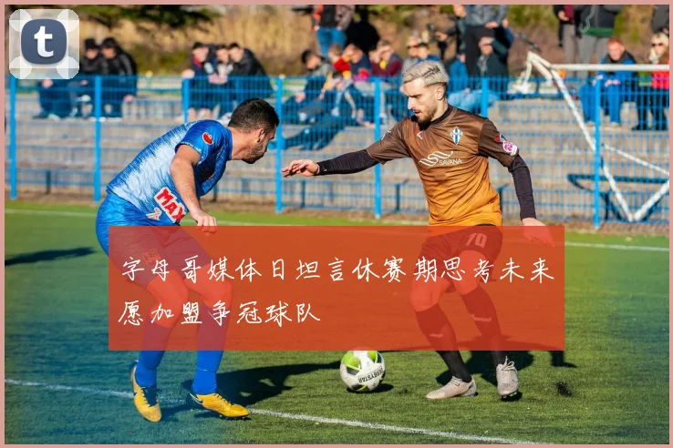 字母哥媒体日坦言休赛期思考未来愿加盟争冠球队