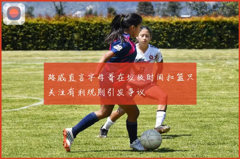 路威直言字母哥在垃圾时间扣篮只关注有利规则引发争议