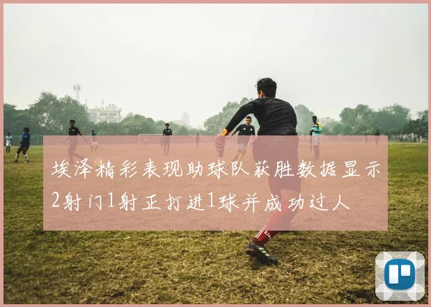埃泽精彩表现助球队获胜数据显示2射门1射正打进1球并成功过人